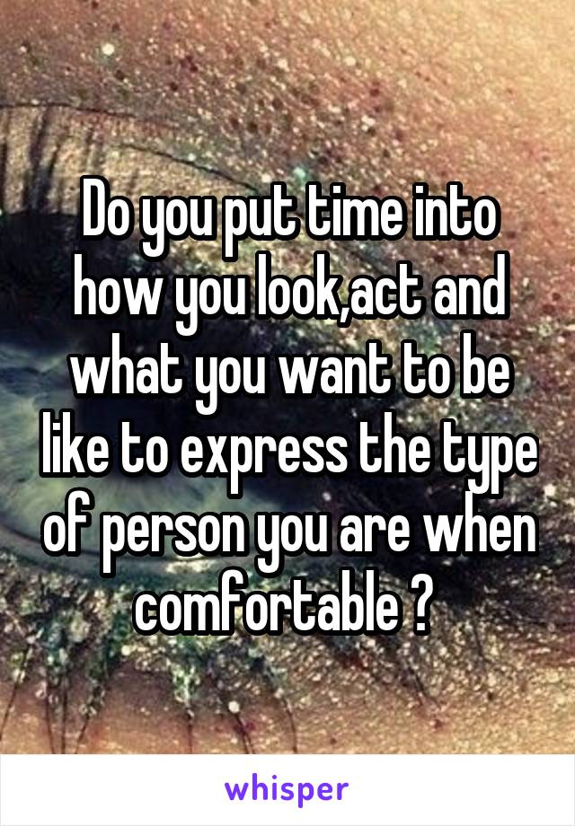 Do you put time into how you look,act and what you want to be like to express the type of person you are when comfortable ? 