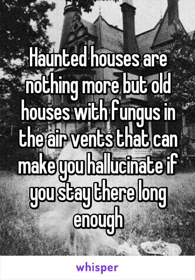 Haunted houses are nothing more but old houses with fungus in the air vents that can make you hallucinate if you stay there long enough