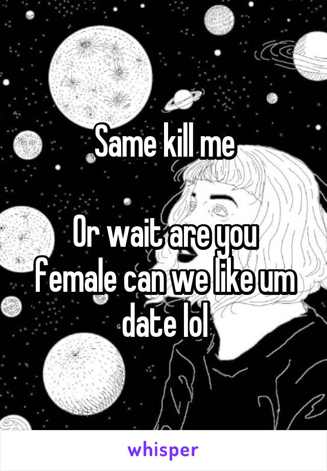 Same kill me

Or wait are you female can we like um date lol