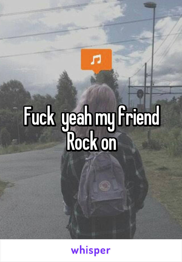 Fuck  yeah my friend Rock on