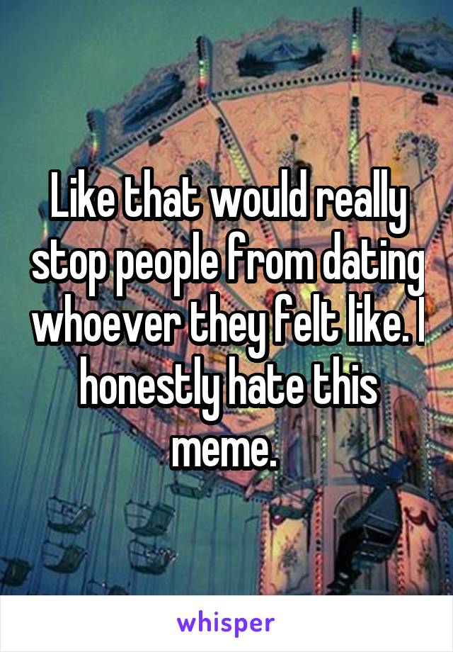 Like that would really stop people from dating whoever they felt like. I honestly hate this meme. 