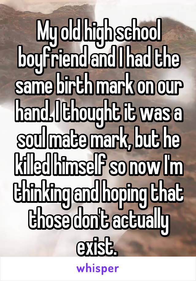 My old high school boyfriend and I had the same birth mark on our hand. I thought it was a soul mate mark, but he killed himself so now I'm thinking and hoping that those don't actually exist. 