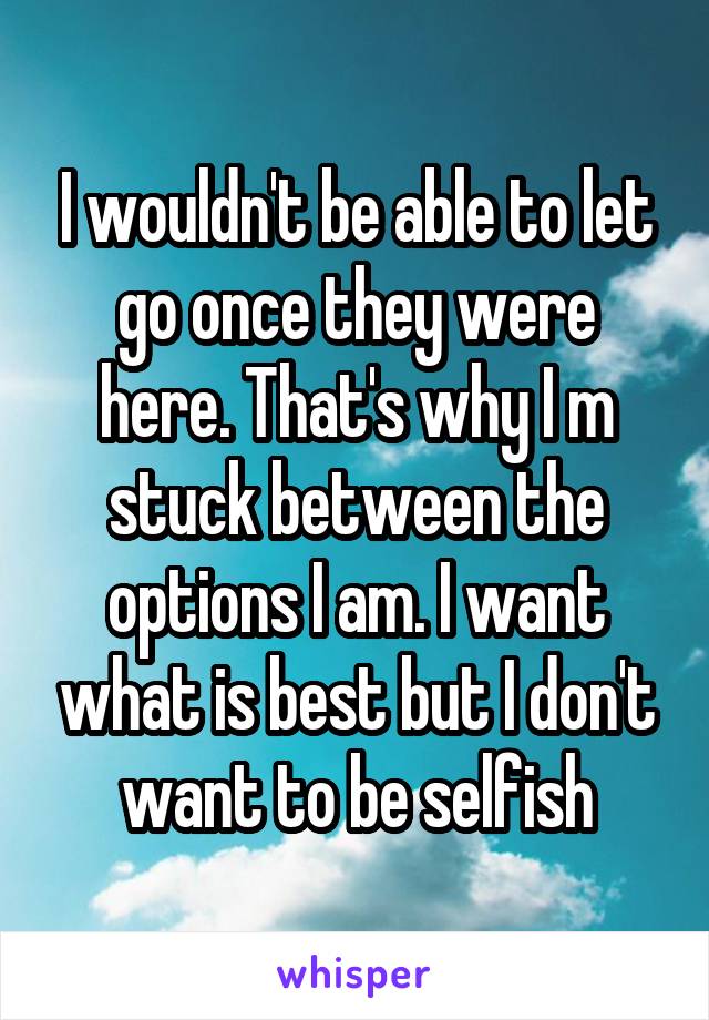 I wouldn't be able to let go once they were here. That's why I m stuck between the options I am. I want what is best but I don't want to be selfish