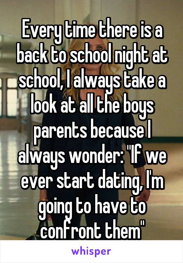 Every time there is a back to school night at school, I always take a look at all the boys parents because I always wonder: "If we ever start dating, I'm going to have to confront them"