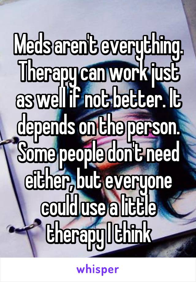 Meds aren't everything. Therapy can work just as well if not better. It depends on the person. Some people don't need either, but everyone could use a little therapy I think