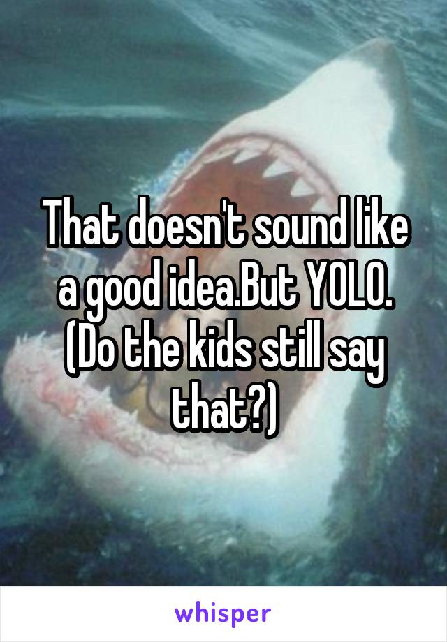 That doesn't sound like a good idea.But YOLO. (Do the kids still say that?)