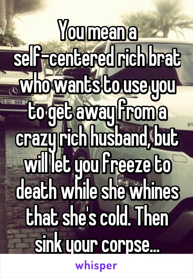 You mean a self-centered rich brat who wants to use you to get away from a crazy rich husband, but will let you freeze to death while she whines that she's cold. Then sink your corpse...