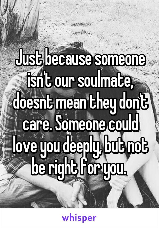 Just because someone isn't our soulmate, doesnt mean they don't care. Someone could love you deeply, but not be right for you. 