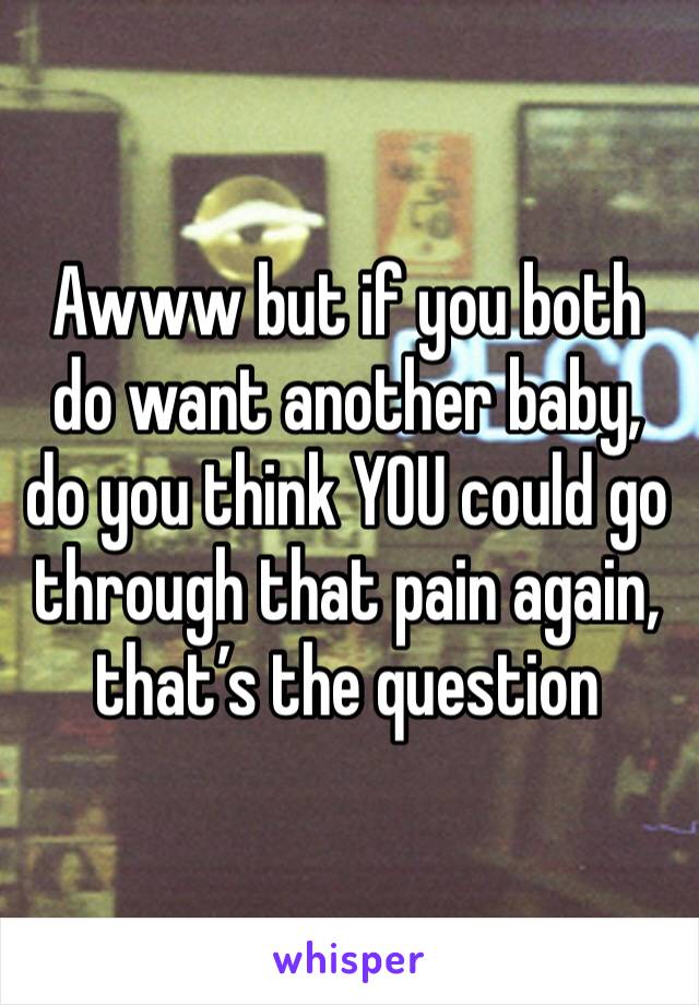 Awww but if you both do want another baby, do you think YOU could go through that pain again, that’s the question 