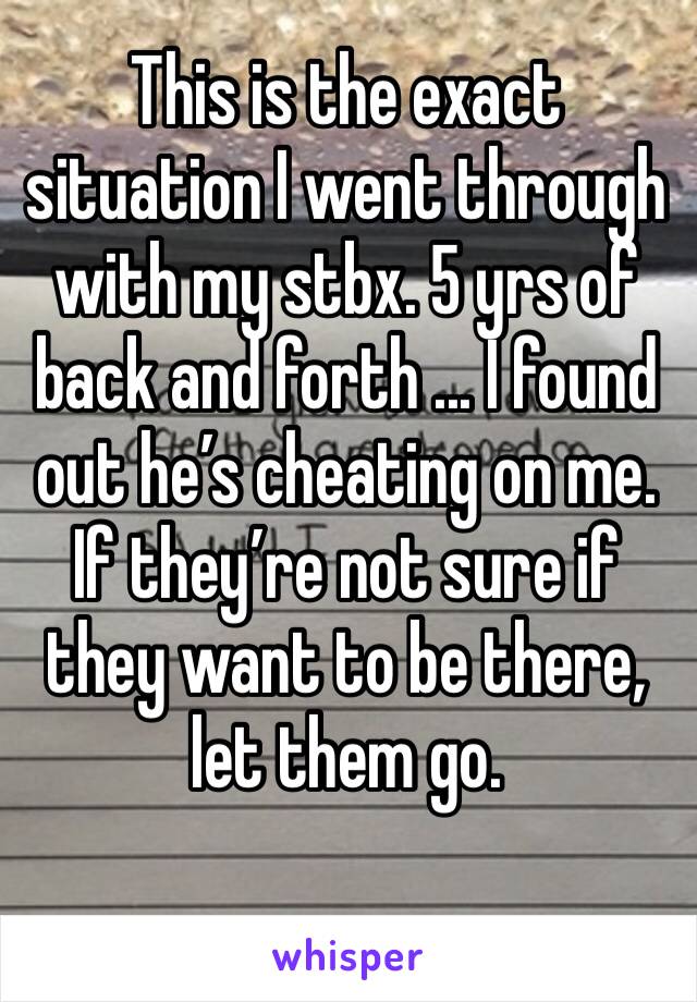 This is the exact situation I went through with my stbx. 5 yrs of back and forth ... I found out he’s cheating on me. If they’re not sure if they want to be there, let them go. 