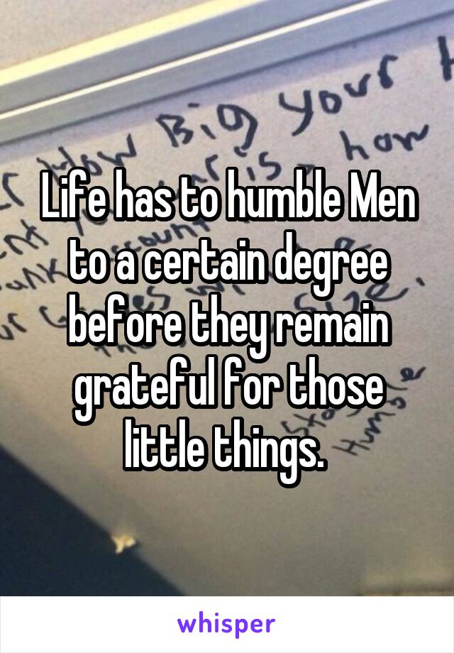 Life has to humble Men to a certain degree before they remain grateful for those little things. 