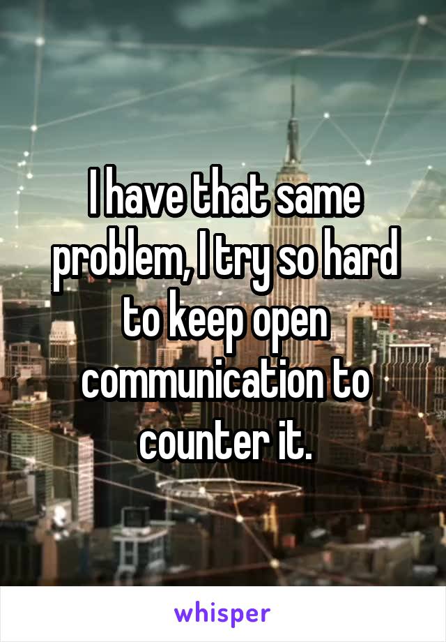 I have that same problem, I try so hard to keep open communication to counter it.