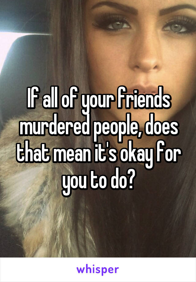 If all of your friends murdered people, does that mean it's okay for you to do?