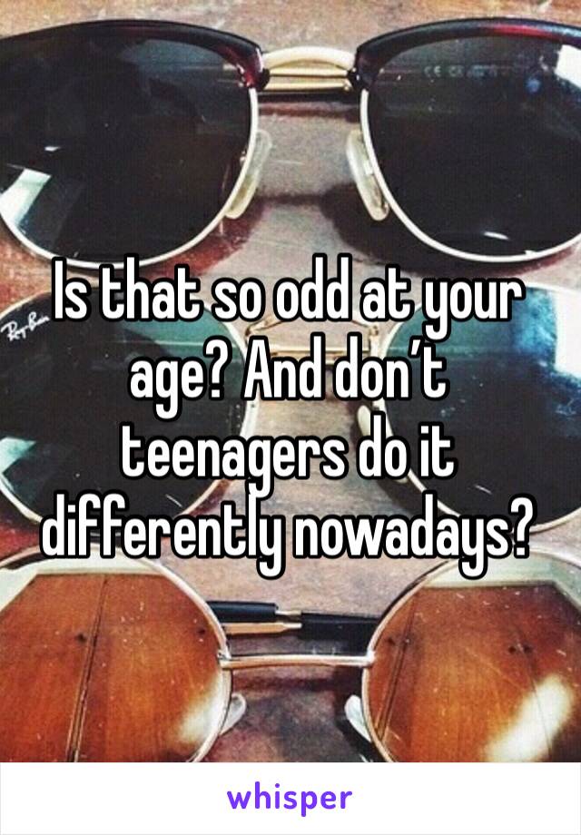 Is that so odd at your age? And don’t teenagers do it differently nowadays? 