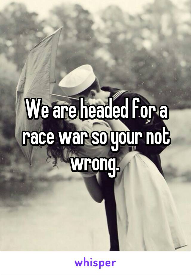 We are headed for a race war so your not wrong. 