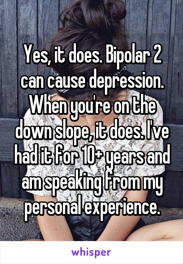 Yes, it does. Bipolar 2 can cause depression. When you're on the down slope, it does. I've had it for 10+ years and am speaking from my personal experience.