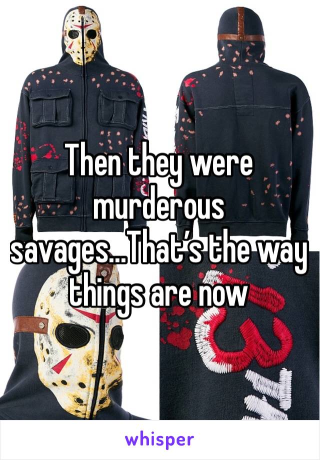 Then they were murderous savages...That’s the way things are now 