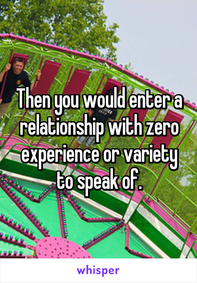 Then you would enter a relationship with zero experience or variety to speak of.