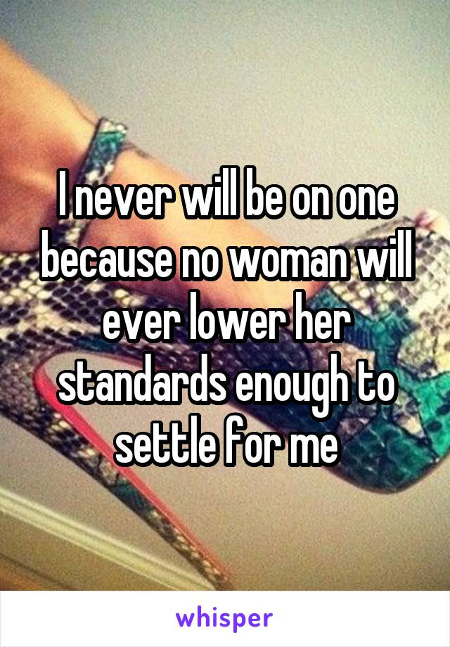 I never will be on one because no woman will ever lower her standards enough to settle for me