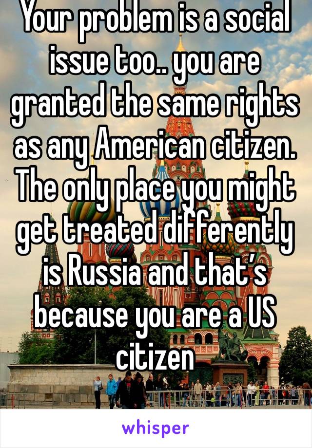 Your problem is a social issue too.. you are granted the same rights as any American citizen. The only place you might get treated differently is Russia and that’s because you are a US citizen