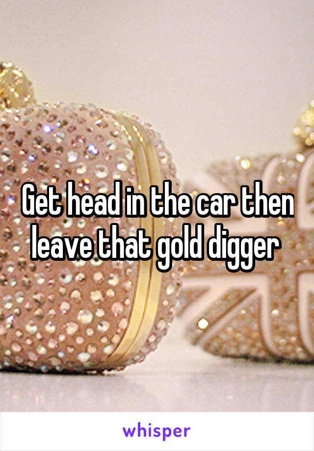 Get head in the car then leave that gold digger 