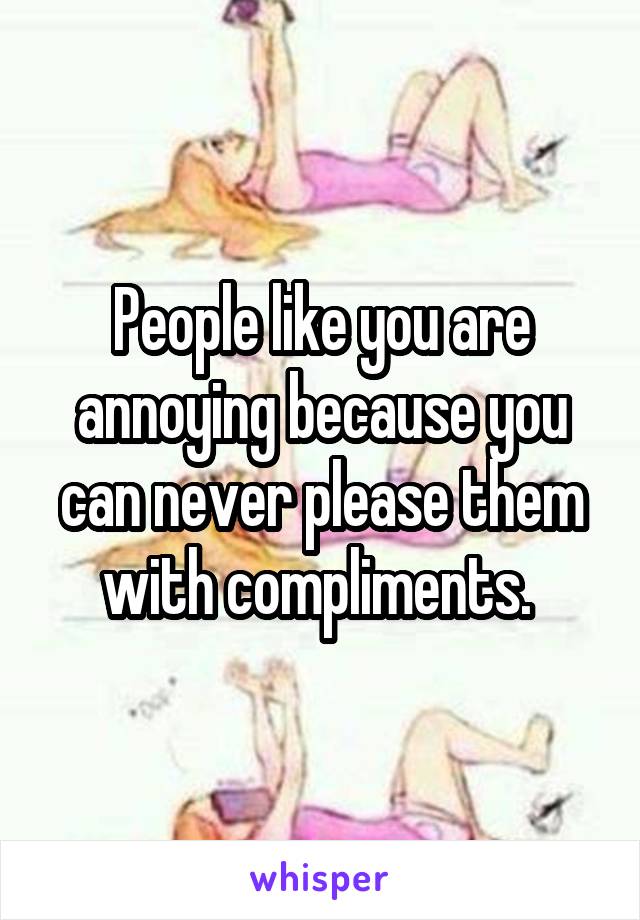 People like you are annoying because you can never please them with compliments. 