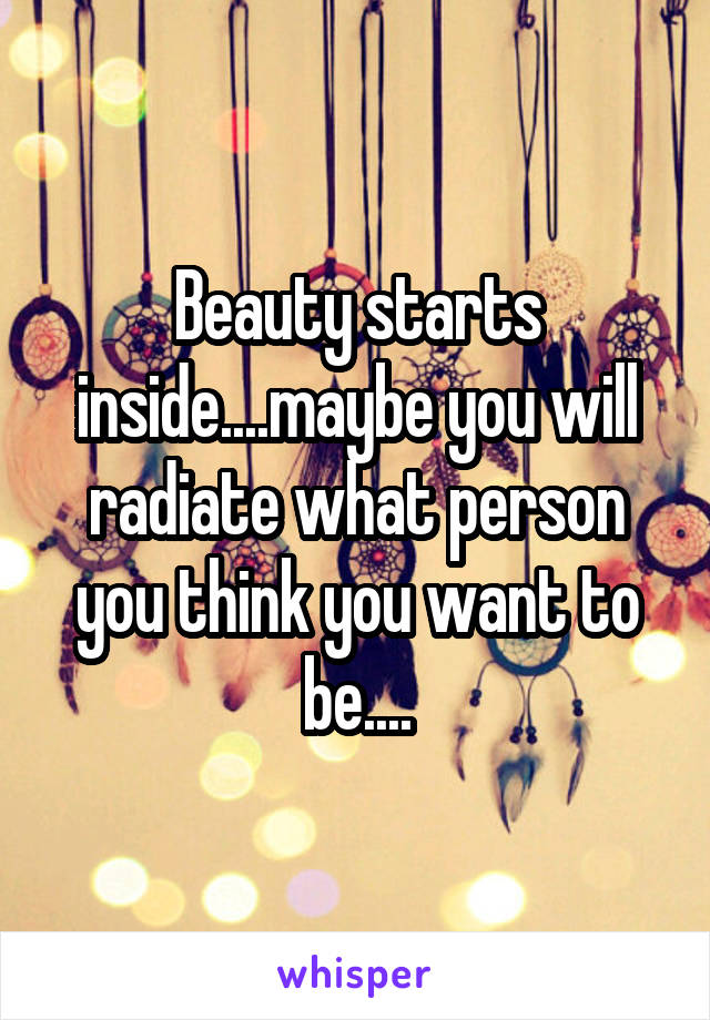 Beauty starts inside....maybe you will radiate what person you think you want to be....