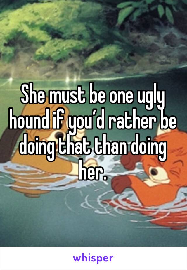 She must be one ugly hound if you’d rather be doing that than doing her. 