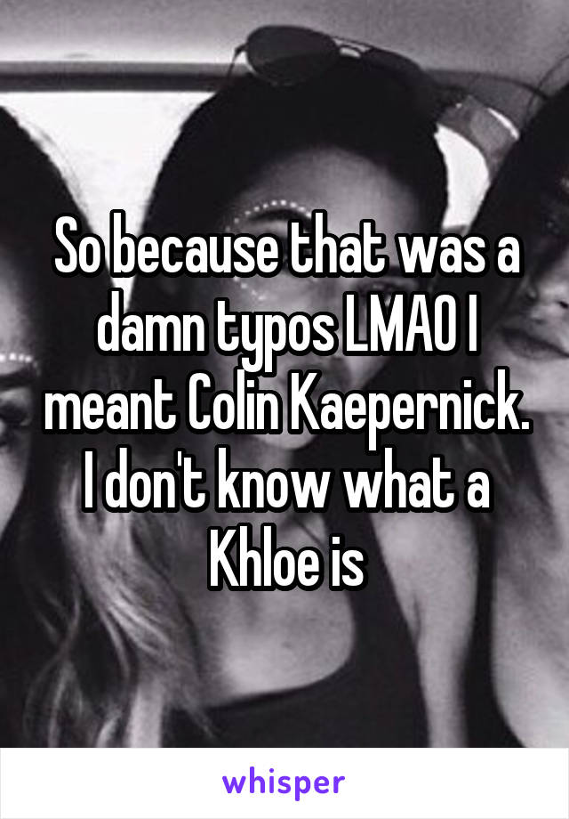 So because that was a damn typos LMAO I meant Colin Kaepernick. I don't know what a Khloe is