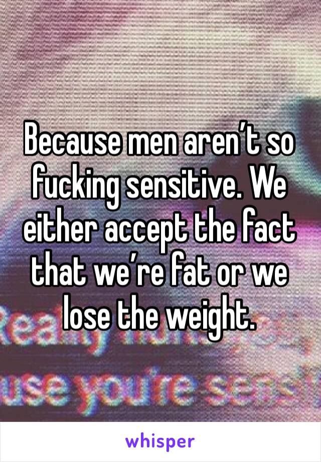 Because men aren’t so fucking sensitive. We either accept the fact that we’re fat or we lose the weight. 