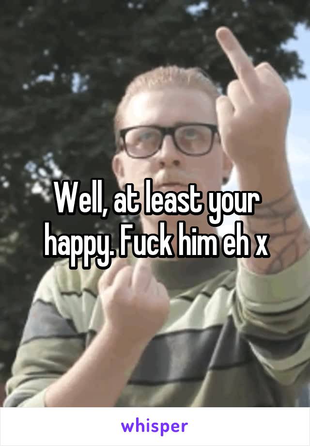 Well, at least your happy. Fuck him eh x