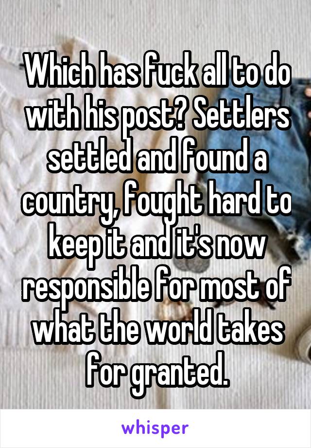Which has fuck all to do with his post? Settlers settled and found a country, fought hard to keep it and it's now responsible for most of what the world takes for granted.