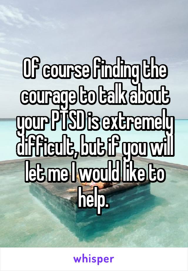 Of course finding the courage to talk about your PTSD is extremely difficult, but if you will let me I would like to help. 