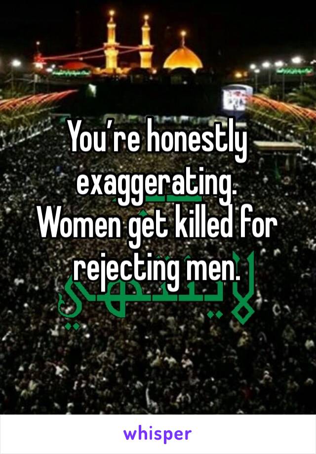 You’re honestly exaggerating.
Women get killed for rejecting men.
