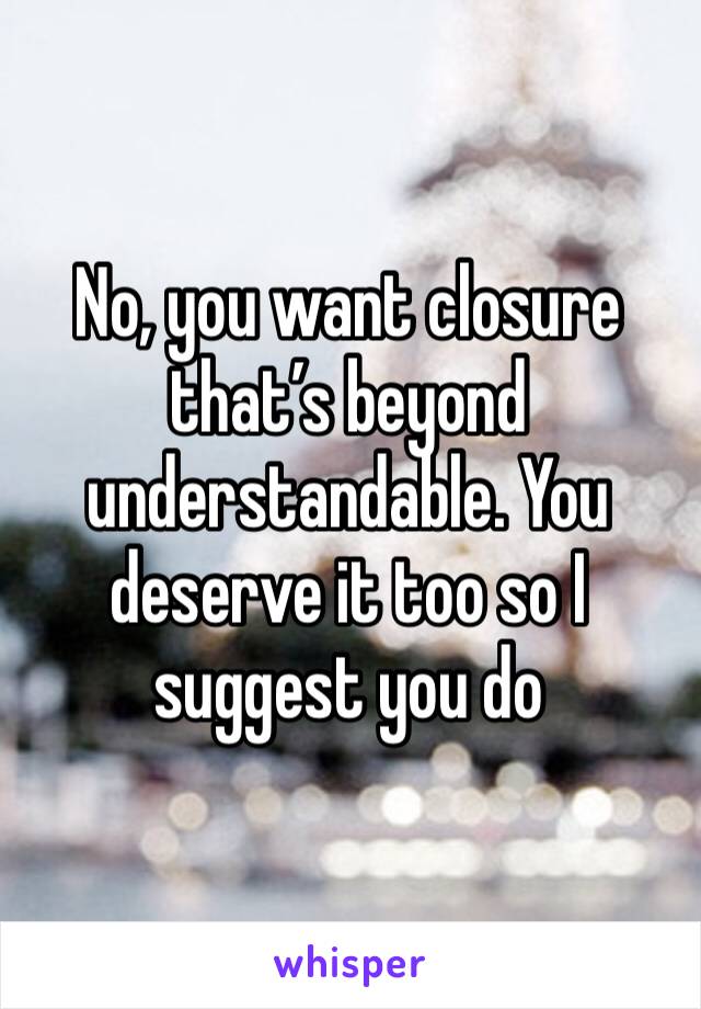 No, you want closure that’s beyond understandable. You deserve it too so I suggest you do 