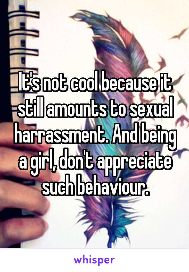It's not cool because it still amounts to sexual harrassment. And being a girl, don't appreciate such behaviour.