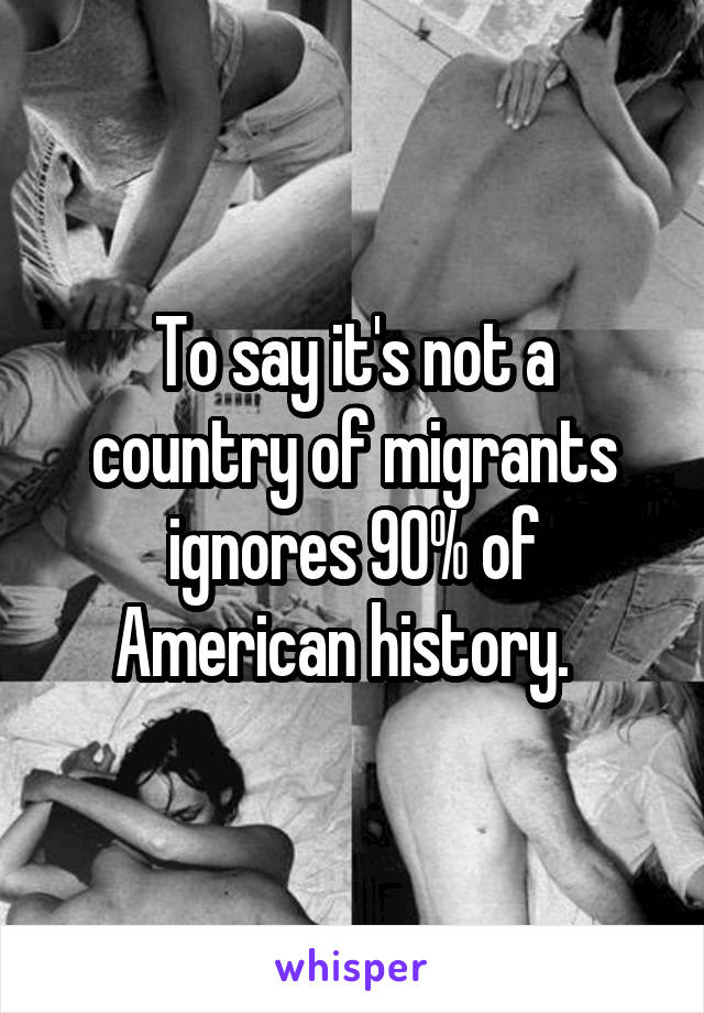 To say it's not a country of migrants ignores 90% of American history.  