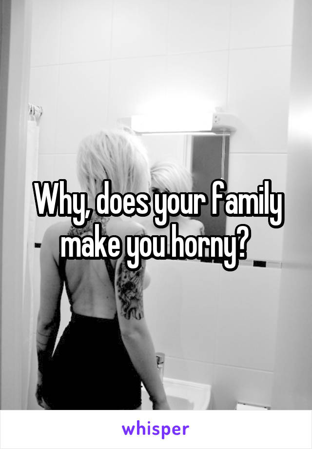 Why, does your family make you horny? 