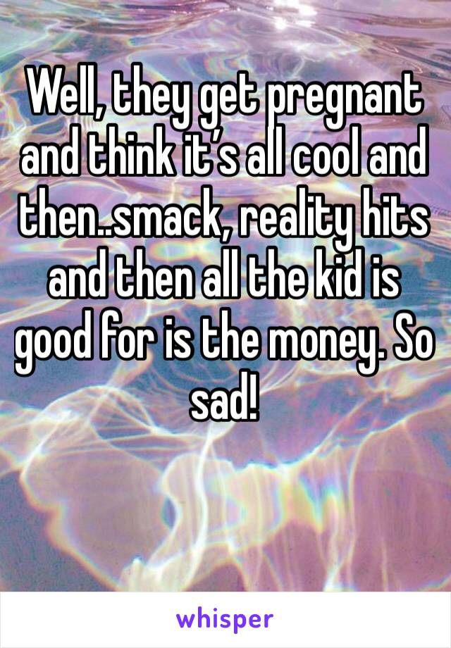 Well, they get pregnant and think it’s all cool and then..smack, reality hits and then all the kid is good for is the money. So sad! 