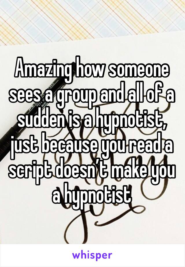 Amazing how someone sees a group and all of a sudden is a hypnotist, just because you read a script doesn’t make you a hypnotist 