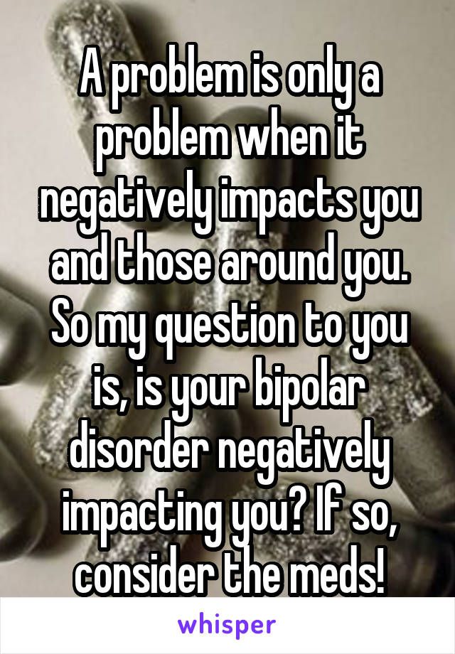 A problem is only a problem when it negatively impacts you and those around you. So my question to you is, is your bipolar disorder negatively impacting you? If so, consider the meds!