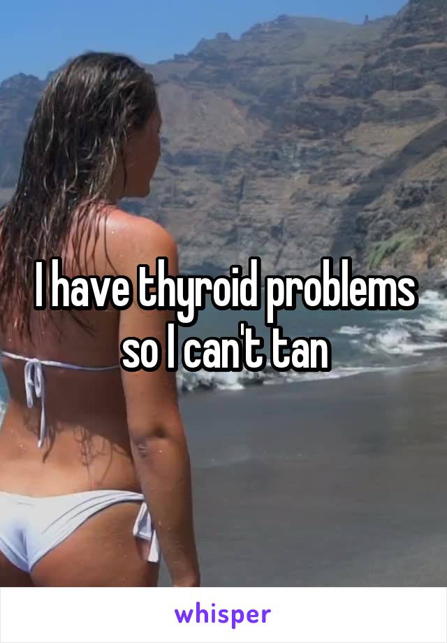 I have thyroid problems so I can't tan