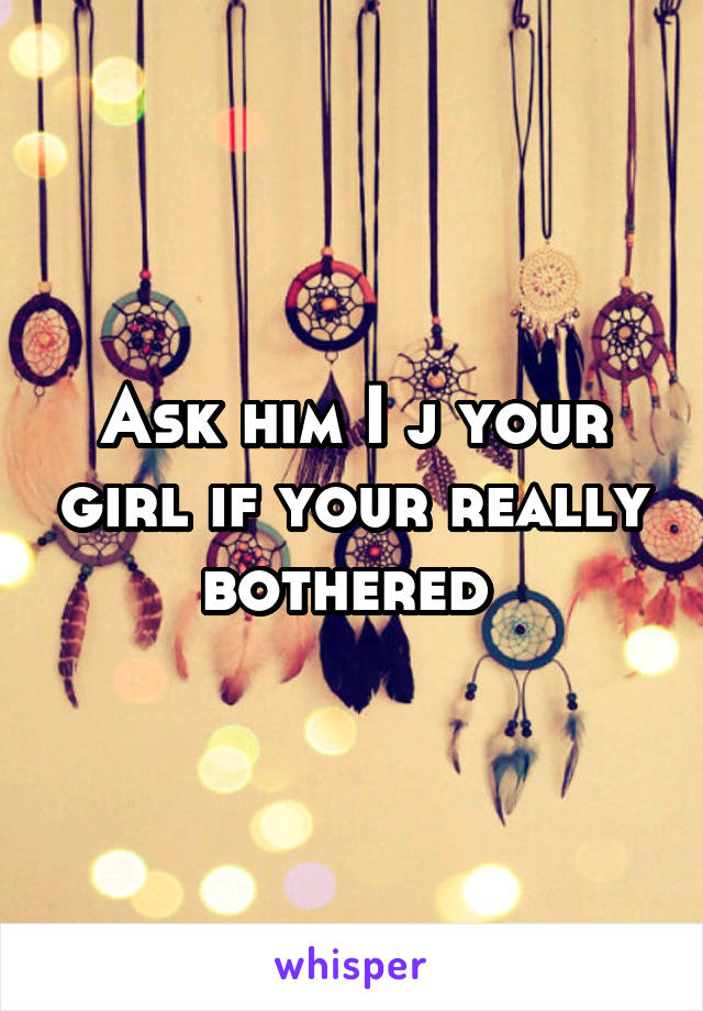 Ask him I j your girl if your really bothered 