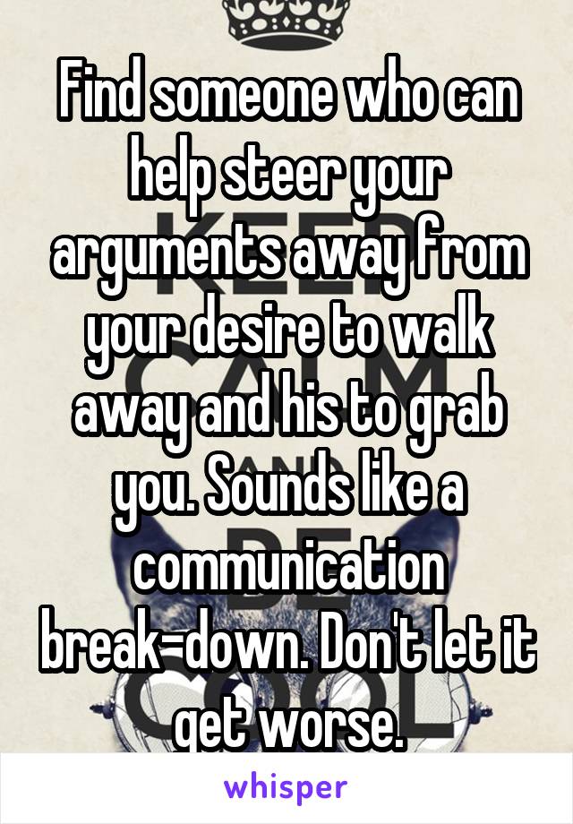 Find someone who can help steer your arguments away from your desire to walk away and his to grab you. Sounds like a communication break-down. Don't let it get worse.