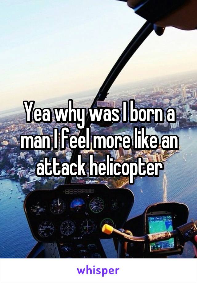 Yea why was I born a man I feel more like an attack helicopter