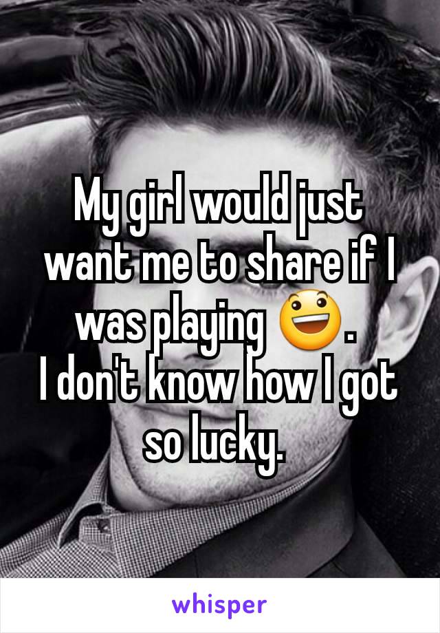 My girl would just want me to share if I was playing 😃. 
I don't know how I got so lucky. 