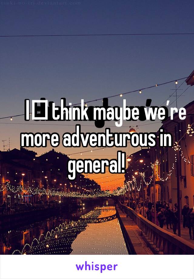 I️ think maybe we’re more adventurous in general!