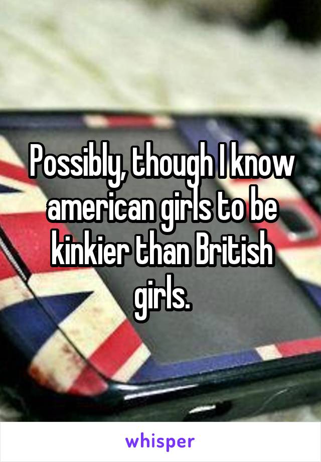 Possibly, though I know american girls to be kinkier than British girls.