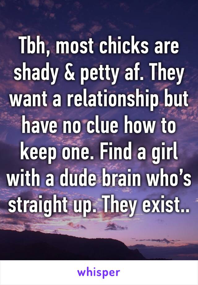 Tbh, most chicks are shady & petty af. They want a relationship but have no clue how to keep one. Find a girl with a dude brain who’s straight up. They exist..