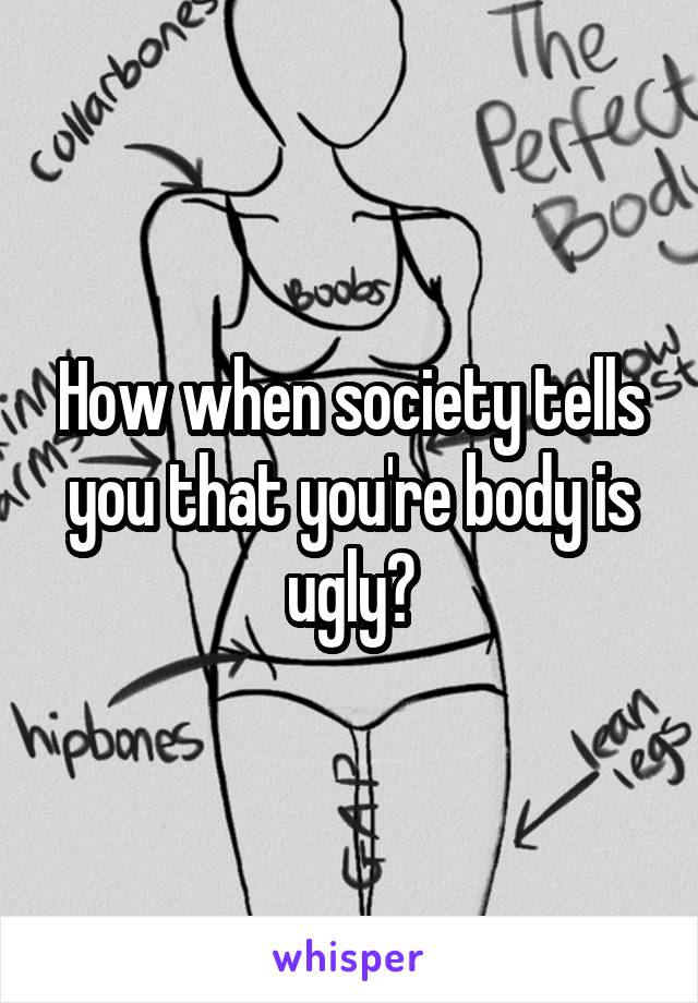 How when society tells you that you're body is ugly?
